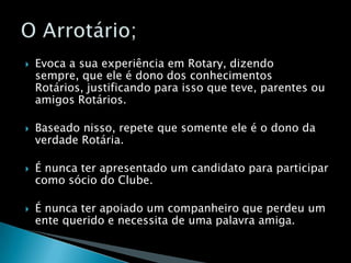 Evoca a sua experiência em Rotary, dizendo sempre, que ele é dono dos conhecimentos Rotários, justificando para isso que teve, parentes ou amigos Rotários.Baseado nisso, repete que somente ele é o dono da verdade Rotária.É nunca ter apresentado um candidato para participar como sócio do Clube.É nunca ter apoiado um companheiro que perdeu um ente querido e necessita de uma palavra amiga.O Arrotário;