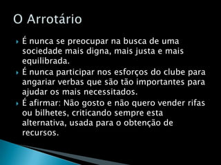 É nunca se preocupar na busca de uma sociedade mais digna, mais justa e mais equilibrada.É nunca participar nos esforços do clube para angariar verbas que são tão importantes para ajudar os mais necessitados.É afirmar: Não gosto e não quero vender rifas ou bilhetes, criticando sempre esta alternativa, usada para o obtenção de recursos.O Arrotário