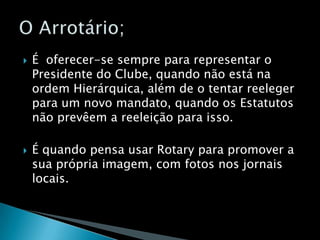 É  oferecer-se sempre para representar o Presidente do Clube, quando não está na ordem Hierárquica, além de o tentar reeleger para um novo mandato, quando os Estatutos não prevêem a reeleição para isso.É quando pensa usar Rotary para promover a sua própria imagem, com fotos nos jornais locais.O Arrotário;