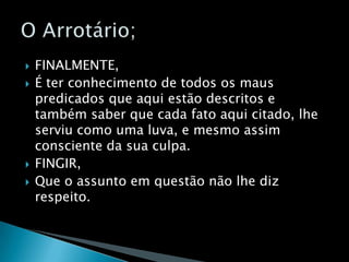 FINALMENTE,É ter conhecimento de todos os maus predicados que aqui estão descritos e também saber que cada fato aqui citado, lhe serviu como uma luva, e mesmo assim consciente da sua culpa.FINGIR,Que o assunto em questão não lhe diz respeito.O Arrotário; 