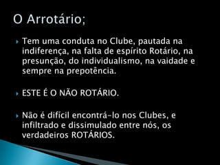 Tem uma conduta no Clube, pautada na indiferença, na falta de espírito Rotário, na presunção, do individualismo, na vaidade e sempre na prepotência.ESTE É O NÃO ROTÁRIO.Não é difícil encontrá-lo nos Clubes, e infiltrado e dissimulado entre nós, os verdadeiros ROTÁRIOS.O Arrotário;