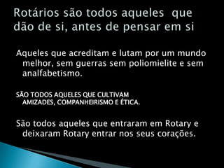 Aqueles que acreditam e lutam por um mundo melhor, sem guerras sem poliomielite e sem analfabetismo.SÃO TODOS AQUELES QUE CULTIVAM AMIZADES, COMPANHEIRISMO E ÉTICA.São todos aqueles que entraram em Rotary e deixaram Rotary entrar nos seus corações.Rotários são todos aqueles  que dão de si, antes de pensar em si