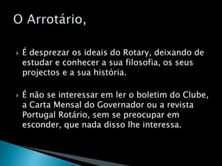 É desprezar os ideais do Rotary, deixando de estudar e conhecer a sua filosofia, os seus projectos e a sua história.É não se interessar em ler o boletim do Clube, a Carta Mensal do Governador ou a revista Portugal Rotário, sem se preocupar em esconder, que nada disso lhe interessa.O Arrotário,