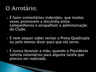 É fazer comentários indevidos, que muitas vezes promovem a discórdia entre companheiros e atrapalham a administração do Clube.É nem sequer saber recitar a Prova Quádrupla ou pelo menos dizer para que ela serve.É nunca levantar a mão, quando o Presidente solicita voluntários para alguma tarefa que precisa ser realizada.O Arrotário;