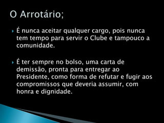 É nunca aceitar qualquer cargo, pois nunca tem tempo para servir o Clube e tampouco a comunidade.É ter sempre no bolso, uma carta de demissão, pronta para entregar ao Presidente, como forma de refutar e fugir aos compromissos que deveria assumir, com honra e dignidade.O Arrotário;