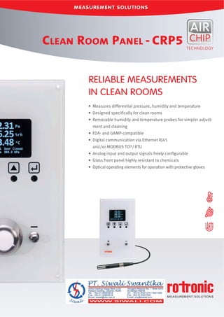 • Measures differential pressure, humidity and temperature
• Designed speciﬁcally for clean rooms
• Removable humidity and temperature probes for simpler adjust-
ment and cleaning
• FDA- and GAMP-compatible
• Digital communication via Ethernet RJ45
and/or MODBUS TCP/RTU
• Analog input and output signals freely conﬁgurable
• Glass front panel highly resistant to chemicals
• Optical operating elements for operation with protective gloves
RELIABLE MEASUREMENTS
IN CLEAN ROOMS
CLEAN ROOM PANEL - CRP5
 