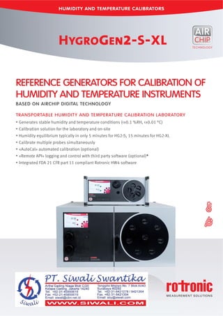 HUMIDITY AND TEMPERATURE CALIBRATORS
HYGROGEN2-S-XL
REFERENCE GENERATORS FOR CALIBRATION OF
HUMIDITY AND TEMPERATURE INSTRUMENTS
BASED ON AIRCHIP DIGITAL TECHNOLOGY
TRANSPORTABLE HUMIDITY AND TEMPERATURE CALIBRATION LABORATORY
Generates stable humidity and temperature conditions (<±0.1 %RH, <±0.01 °C)
Calibration solution for the laboratory and on-site
Humidity equilibrium typically in only 5 minutes for HG2-S, 15 minutes for HG2-XL
Calibrate multiple probes simultaneously
«AutoCal» automated calibration (optional)
«Remote API» logging and control with third party software (optional)*
Integrated FDA 21 CFR part 11 compliant Rotronic HW4 software
 