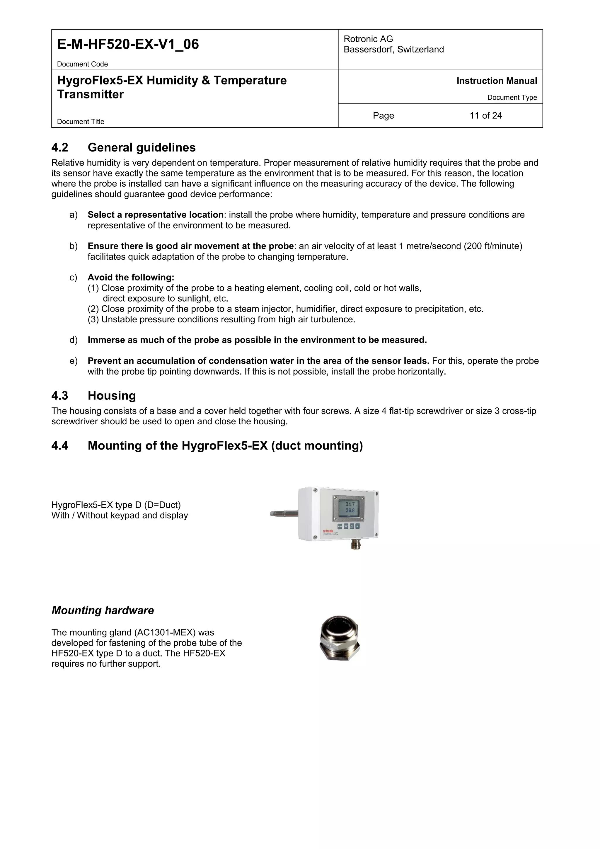 E-M-HF520-EX-V1_06 Rotronic AG
Bassersdorf, Switzerland
Document Code
HygroFlex5-EX Humidity & Temperature
Transmitter
Instruction Manual
Document Type
Page 11 of 24
Document Title
4.2 General guidelines
Relative humidity is very dependent on temperature. Proper measurement of relative humidity requires that the probe and
its sensor have exactly the same temperature as the environment that is to be measured. For this reason, the location
where the probe is installed can have a significant influence on the measuring accuracy of the device. The following
guidelines should guarantee good device performance:
a) Select a representative location: install the probe where humidity, temperature and pressure conditions are
representative of the environment to be measured.
b) Ensure there is good air movement at the probe: an air velocity of at least 1 metre/second (200 ft/minute)
facilitates quick adaptation of the probe to changing temperature.
c) Avoid the following:
(1) Close proximity of the probe to a heating element, cooling coil, cold or hot walls,
direct exposure to sunlight, etc.
(2) Close proximity of the probe to a steam injector, humidifier, direct exposure to precipitation, etc.
(3) Unstable pressure conditions resulting from high air turbulence.
d) Immerse as much of the probe as possible in the environment to be measured.
e) Prevent an accumulation of condensation water in the area of the sensor leads. For this, operate the probe
with the probe tip pointing downwards. If this is not possible, install the probe horizontally.
4.3 Housing
The housing consists of a base and a cover held together with four screws. A size 4 flat-tip screwdriver or size 3 cross-tip
screwdriver should be used to open and close the housing.
4.4 Mounting of the HygroFlex5-EX (duct mounting)
HygroFlex5-EX type D (D=Duct)
With / Without keypad and display
Mounting hardware
The mounting gland (AC1301-MEX) was
developed for fastening of the probe tube of the
HF520-EX type D to a duct. The HF520-EX
requires no further support.
 