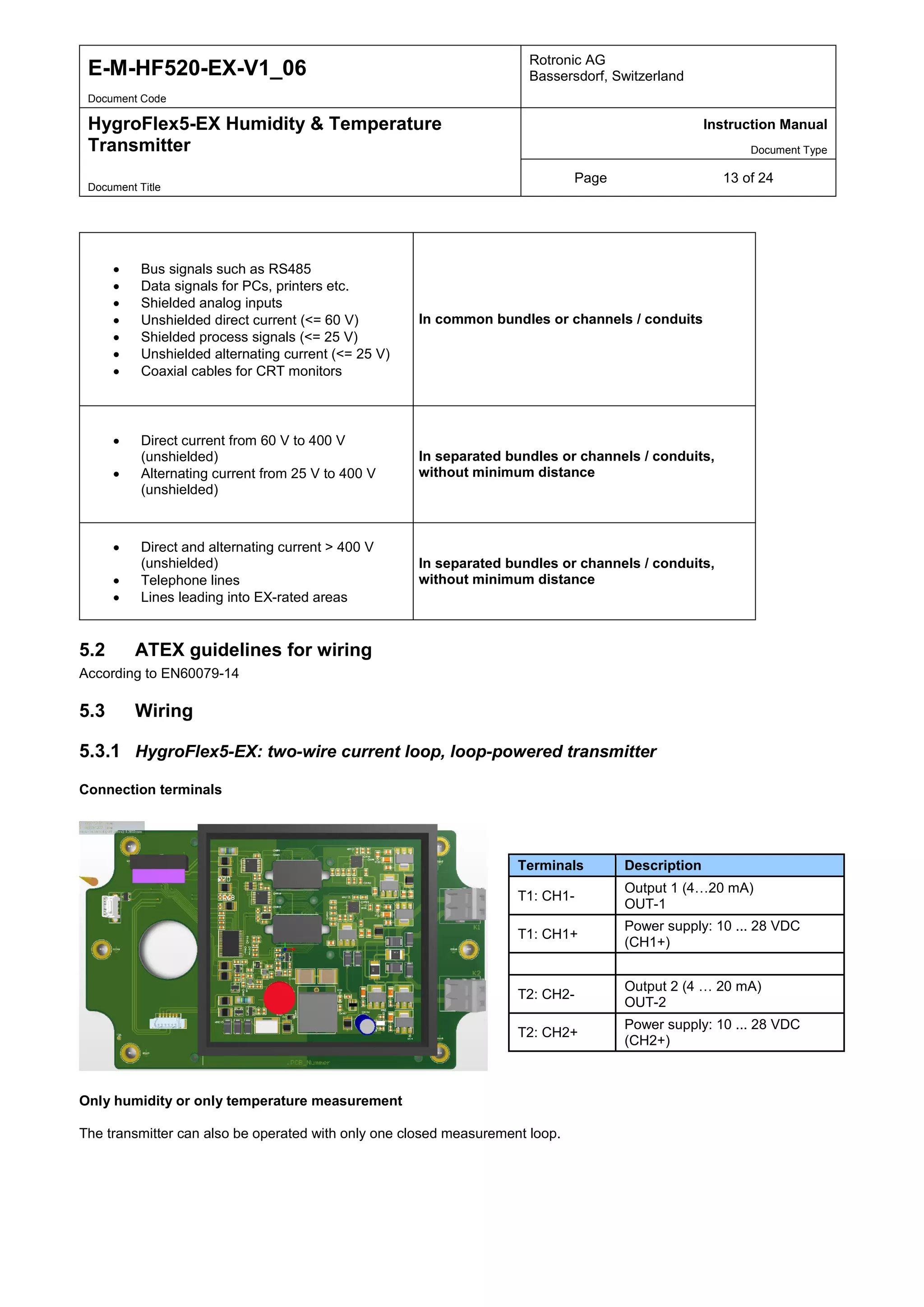 E-M-HF520-EX-V1_06 Rotronic AG
Bassersdorf, Switzerland
Document Code
HygroFlex5-EX Humidity & Temperature
Transmitter
Instruction Manual
Document Type
Page 13 of 24
Document Title
• Bus signals such as RS485
• Data signals for PCs, printers etc.
• Shielded analog inputs
• Unshielded direct current (<= 60 V)
• Shielded process signals (<= 25 V)
• Unshielded alternating current (<= 25 V)
• Coaxial cables for CRT monitors
In common bundles or channels / conduits
• Direct current from 60 V to 400 V
(unshielded)
• Alternating current from 25 V to 400 V
(unshielded)
In separated bundles or channels / conduits,
without minimum distance
• Direct and alternating current > 400 V
(unshielded)
• Telephone lines
• Lines leading into EX-rated areas
In separated bundles or channels / conduits,
without minimum distance
5.2 ATEX guidelines for wiring
According to EN60079-14
5.3 Wiring
5.3.1 HygroFlex5-EX: two-wire current loop, loop-powered transmitter
Connection terminals
Only humidity or only temperature measurement
The transmitter can also be operated with only one closed measurement loop.
Terminals Description
T1: CH1-
Output 1 (4…20 mA)
OUT-1
T1: CH1+
Power supply: 10 ... 28 VDC
(CH1+)
T2: CH2-
Output 2 (4 … 20 mA)
OUT-2
T2: CH2+
Power supply: 10 ... 28 VDC
(CH2+)
 