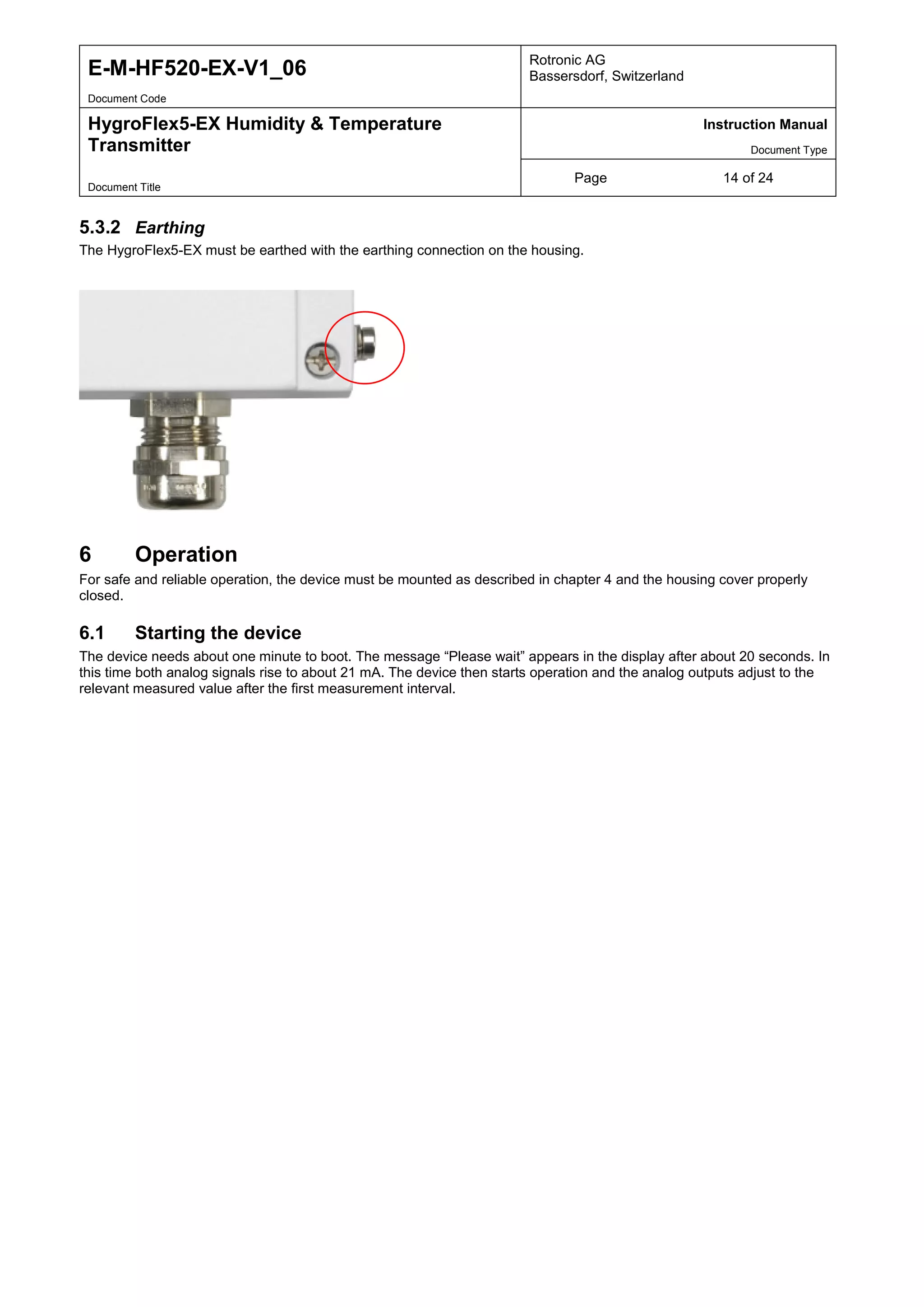 E-M-HF520-EX-V1_06 Rotronic AG
Bassersdorf, Switzerland
Document Code
HygroFlex5-EX Humidity & Temperature
Transmitter
Instruction Manual
Document Type
Page 14 of 24
Document Title
5.3.2 Earthing
The HygroFlex5-EX must be earthed with the earthing connection on the housing.
6 Operation
For safe and reliable operation, the device must be mounted as described in chapter 4 and the housing cover properly
closed.
6.1 Starting the device
The device needs about one minute to boot. The message “Please wait” appears in the display after about 20 seconds. In
this time both analog signals rise to about 21 mA. The device then starts operation and the analog outputs adjust to the
relevant measured value after the first measurement interval.
 