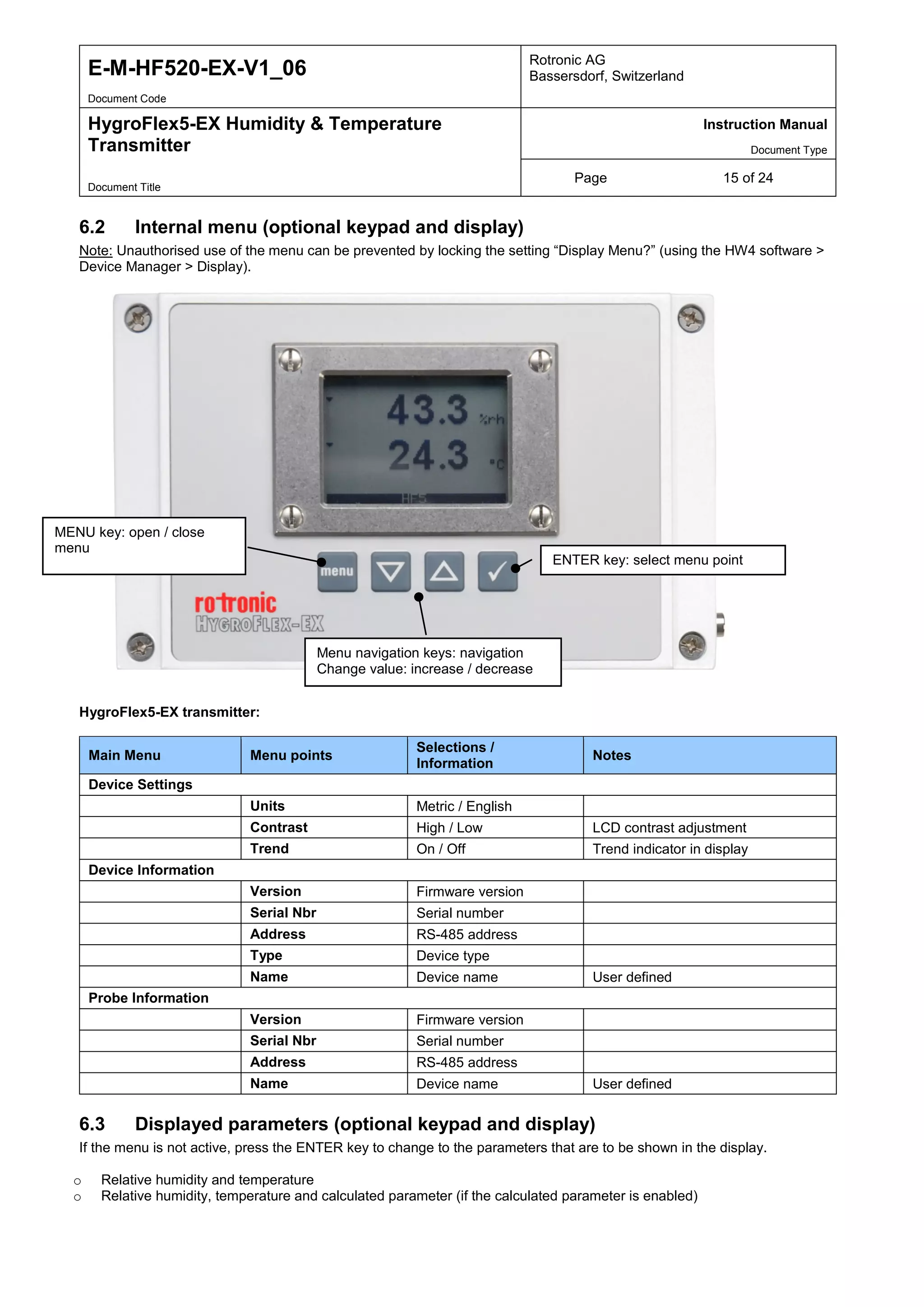 E-M-HF520-EX-V1_06 Rotronic AG
Bassersdorf, Switzerland
Document Code
HygroFlex5-EX Humidity & Temperature
Transmitter
Instruction Manual
Document Type
Page 15 of 24
Document Title
6.2 Internal menu (optional keypad and display)
Note: Unauthorised use of the menu can be prevented by locking the setting “Display Menu?” (using the HW4 software >
Device Manager > Display).
HygroFlex5-EX transmitter:
Main Menu Menu points
Selections /
Information
Notes
Device Settings
Units Metric / English
Contrast High / Low LCD contrast adjustment
Trend On / Off Trend indicator in display
Device Information
Version Firmware version
Serial Nbr Serial number
Address RS-485 address
Type Device type
Name Device name User defined
Probe Information
Version Firmware version
Serial Nbr Serial number
Address RS-485 address
Name Device name User defined
6.3 Displayed parameters (optional keypad and display)
If the menu is not active, press the ENTER key to change to the parameters that are to be shown in the display.
o Relative humidity and temperature
o Relative humidity, temperature and calculated parameter (if the calculated parameter is enabled)
MENU key: open / close
menu
ENTER key: select menu point
Menu navigation keys: navigation
Change value: increase / decrease
 