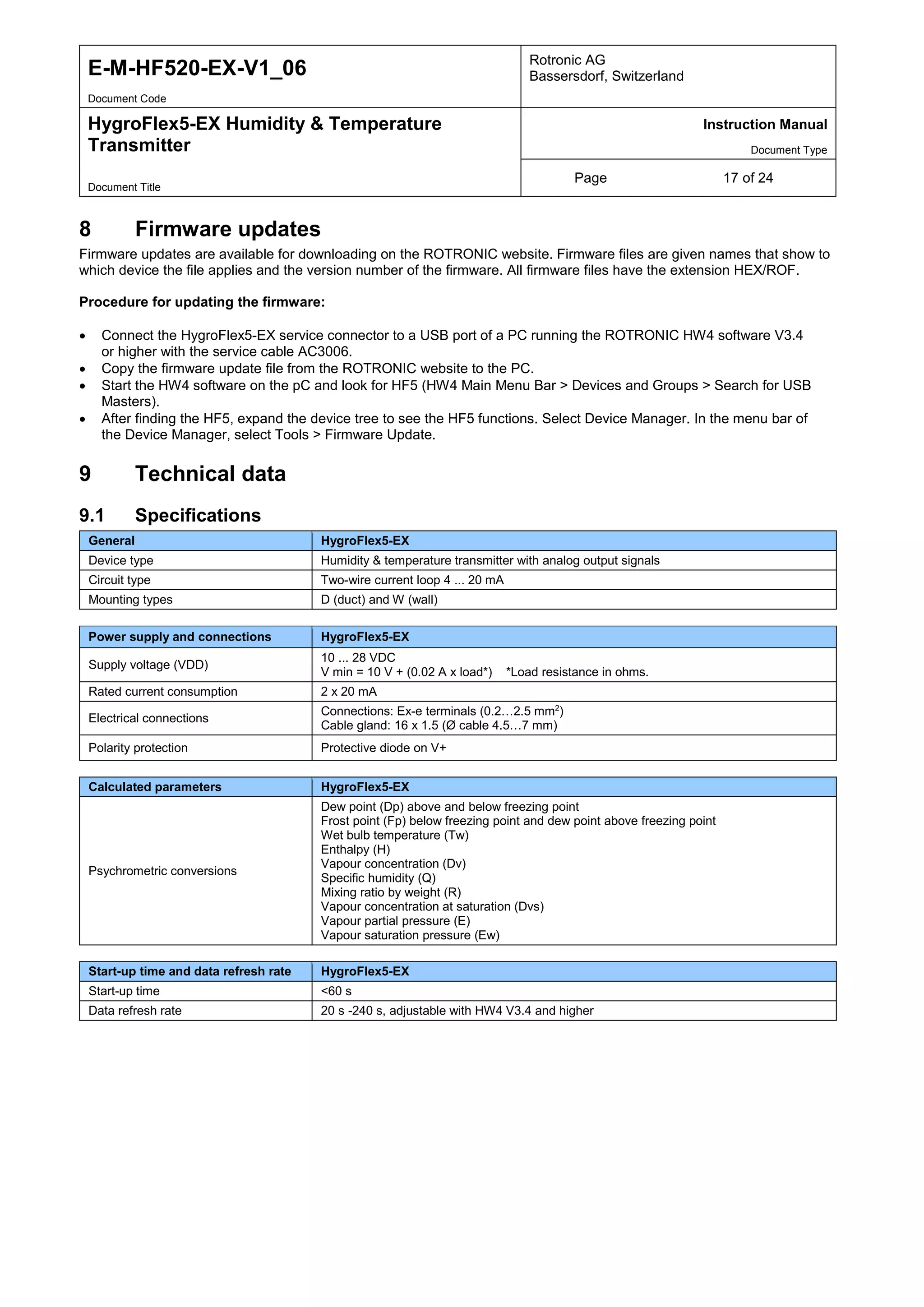 E-M-HF520-EX-V1_06 Rotronic AG
Bassersdorf, Switzerland
Document Code
HygroFlex5-EX Humidity & Temperature
Transmitter
Instruction Manual
Document Type
Page 17 of 24
Document Title
8 Firmware updates
Firmware updates are available for downloading on the ROTRONIC website. Firmware files are given names that show to
which device the file applies and the version number of the firmware. All firmware files have the extension HEX/ROF.
Procedure for updating the firmware:
• Connect the HygroFlex5-EX service connector to a USB port of a PC running the ROTRONIC HW4 software V3.4
or higher with the service cable AC3006.
• Copy the firmware update file from the ROTRONIC website to the PC.
• Start the HW4 software on the pC and look for HF5 (HW4 Main Menu Bar > Devices and Groups > Search for USB
Masters).
• After finding the HF5, expand the device tree to see the HF5 functions. Select Device Manager. In the menu bar of
the Device Manager, select Tools > Firmware Update.
9 Technical data
9.1 Specifications
General HygroFlex5-EX
Device type Humidity & temperature transmitter with analog output signals
Circuit type Two-wire current loop 4 ... 20 mA
Mounting types D (duct) and W (wall)
Power supply and connections HygroFlex5-EX
Supply voltage (VDD)
10 ... 28 VDC
V min = 10 V + (0.02 A x load*) *Load resistance in ohms.
Rated current consumption 2 x 20 mA
Electrical connections
Connections: Ex-e terminals (0.2…2.5 mm2
)
Cable gland: 16 x 1.5 (Ø cable 4.5…7 mm)
Polarity protection Protective diode on V+
Calculated parameters HygroFlex5-EX
Psychrometric conversions
Dew point (Dp) above and below freezing point
Frost point (Fp) below freezing point and dew point above freezing point
Wet bulb temperature (Tw)
Enthalpy (H)
Vapour concentration (Dv)
Specific humidity (Q)
Mixing ratio by weight (R)
Vapour concentration at saturation (Dvs)
Vapour partial pressure (E)
Vapour saturation pressure (Ew)
Start-up time and data refresh rate HygroFlex5-EX
Start-up time <60 s
Data refresh rate 20 s -240 s, adjustable with HW4 V3.4 and higher
 