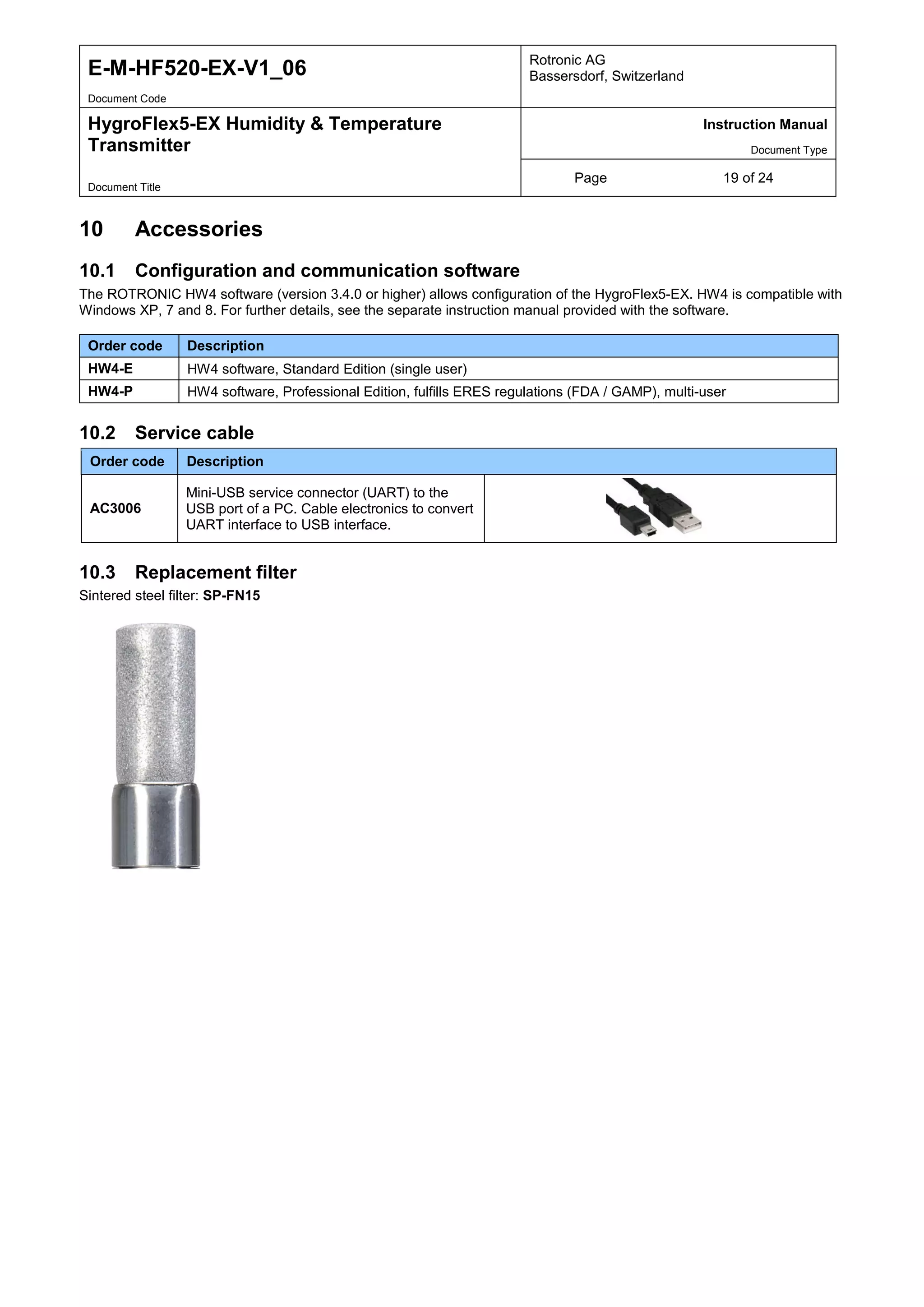 E-M-HF520-EX-V1_06 Rotronic AG
Bassersdorf, Switzerland
Document Code
HygroFlex5-EX Humidity & Temperature
Transmitter
Instruction Manual
Document Type
Page 19 of 24
Document Title
10 Accessories
10.1 Configuration and communication software
The ROTRONIC HW4 software (version 3.4.0 or higher) allows configuration of the HygroFlex5-EX. HW4 is compatible with
Windows XP, 7 and 8. For further details, see the separate instruction manual provided with the software.
Order code Description
HW4-E HW4 software, Standard Edition (single user)
HW4-P HW4 software, Professional Edition, fulfills ERES regulations (FDA / GAMP), multi-user
10.2 Service cable
Order code Description
AC3006
Mini-USB service connector (UART) to the
USB port of a PC. Cable electronics to convert
UART interface to USB interface.
10.3 Replacement filter
Sintered steel filter: SP-FN15
 