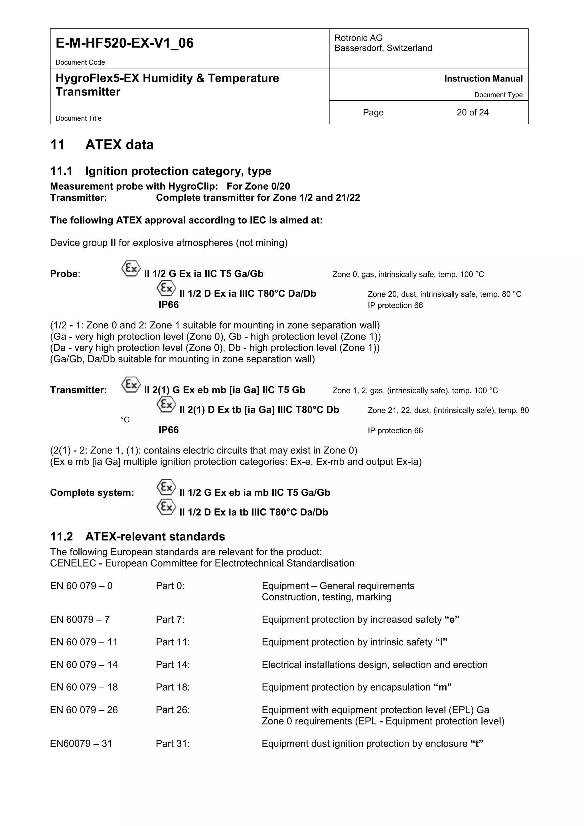 E-M-HF520-EX-V1_06 Rotronic AG
Bassersdorf, Switzerland
Document Code
HygroFlex5-EX Humidity & Temperature
Transmitter
Instruction Manual
Document Type
Page 20 of 24
Document Title
11 ATEX data
11.1 Ignition protection category, type
Measurement probe with HygroClip: For Zone 0/20
Transmitter: Complete transmitter for Zone 1/2 and 21/22
The following ATEX approval according to IEC is aimed at:
Device group II for explosive atmospheres (not mining)
Probe: II 1/2 G Ex ia IIC T5 Ga/Gb Zone 0, gas, intrinsically safe, temp. 100 °C
II 1/2 D Ex ia IIIC T80°C Da/Db Zone 20, dust, intrinsically safe, temp. 80 °C
IP66 IP protection 66
(1/2 - 1: Zone 0 and 2: Zone 1 suitable for mounting in zone separation wall)
(Ga - very high protection level (Zone 0), Gb - high protection level (Zone 1))
(Da - very high protection level (Zone 0), Db - high protection level (Zone 1))
(Ga/Gb, Da/Db suitable for mounting in zone separation wall)
Transmitter: II 2(1) G Ex eb mb [ia Ga] IIC T5 Gb Zone 1, 2, gas, (intrinsically safe), temp. 100 °C
II 2(1) D Ex tb [ia Ga] IIIC T80°C Db Zone 21, 22, dust, (intrinsically safe), temp. 80
°C
IP66 IP protection 66
(2(1) - 2: Zone 1, (1): contains electric circuits that may exist in Zone 0)
(Ex e mb [ia Ga] multiple ignition protection categories: Ex-e, Ex-mb and output Ex-ia)
Complete system: II 1/2 G Ex eb ia mb IIC T5 Ga/Gb
II 1/2 D Ex ia tb IIIC T80°C Da/Db
11.2 ATEX-relevant standards
The following European standards are relevant for the product:
CENELEC - European Committee for Electrotechnical Standardisation
EN 60 079 – 0 Part 0: Equipment – General requirements
Construction, testing, marking
EN 60079 – 7 Part 7: Equipment protection by increased safety “e”
EN 60 079 – 11 Part 11: Equipment protection by intrinsic safety “i”
EN 60 079 – 14 Part 14: Electrical installations design, selection and erection
EN 60 079 – 18 Part 18: Equipment protection by encapsulation “m”
EN 60 079 – 26 Part 26: Equipment with equipment protection level (EPL) Ga
Zone 0 requirements (EPL - Equipment protection level)
EN60079 – 31 Part 31: Equipment dust ignition protection by enclosure “t”
 