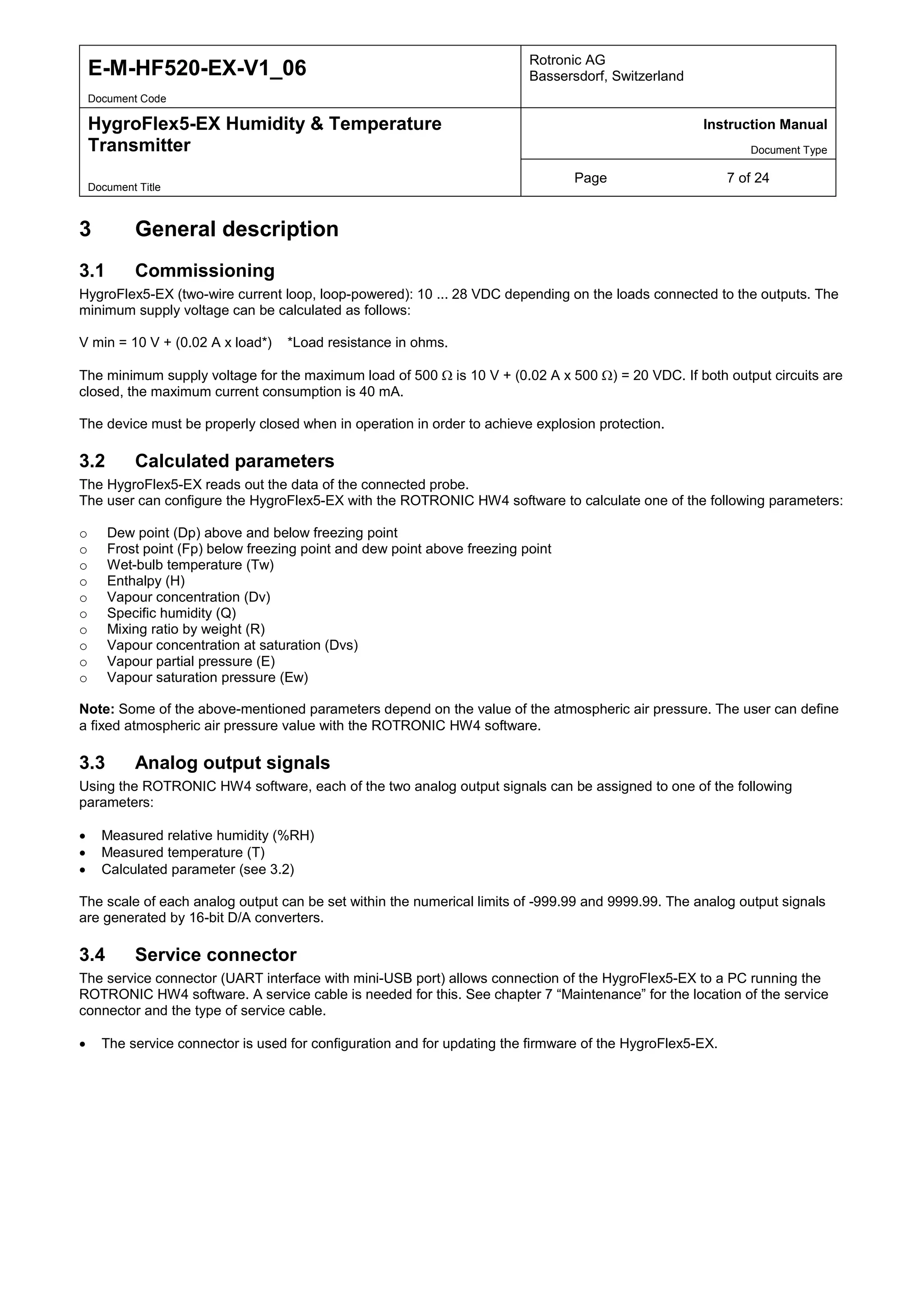 E-M-HF520-EX-V1_06 Rotronic AG
Bassersdorf, Switzerland
Document Code
HygroFlex5-EX Humidity & Temperature
Transmitter
Instruction Manual
Document Type
Page 7 of 24
Document Title
3 General description
3.1 Commissioning
HygroFlex5-EX (two-wire current loop, loop-powered): 10 ... 28 VDC depending on the loads connected to the outputs. The
minimum supply voltage can be calculated as follows:
V min = 10 V + (0.02 A x load*) *Load resistance in ohms.
The minimum supply voltage for the maximum load of 500 Ω is 10 V + (0.02 A x 500 Ω) = 20 VDC. If both output circuits are
closed, the maximum current consumption is 40 mA.
The device must be properly closed when in operation in order to achieve explosion protection.
3.2 Calculated parameters
The HygroFlex5-EX reads out the data of the connected probe.
The user can configure the HygroFlex5-EX with the ROTRONIC HW4 software to calculate one of the following parameters:
o Dew point (Dp) above and below freezing point
o Frost point (Fp) below freezing point and dew point above freezing point
o Wet-bulb temperature (Tw)
o Enthalpy (H)
o Vapour concentration (Dv)
o Specific humidity (Q)
o Mixing ratio by weight (R)
o Vapour concentration at saturation (Dvs)
o Vapour partial pressure (E)
o Vapour saturation pressure (Ew)
Note: Some of the above-mentioned parameters depend on the value of the atmospheric air pressure. The user can define
a fixed atmospheric air pressure value with the ROTRONIC HW4 software.
3.3 Analog output signals
Using the ROTRONIC HW4 software, each of the two analog output signals can be assigned to one of the following
parameters:
• Measured relative humidity (%RH)
• Measured temperature (T)
• Calculated parameter (see 3.2)
The scale of each analog output can be set within the numerical limits of -999.99 and 9999.99. The analog output signals
are generated by 16-bit D/A converters.
3.4 Service connector
The service connector (UART interface with mini-USB port) allows connection of the HygroFlex5-EX to a PC running the
ROTRONIC HW4 software. A service cable is needed for this. See chapter 7 “Maintenance” for the location of the service
connector and the type of service cable.
• The service connector is used for configuration and for updating the firmware of the HygroFlex5-EX.
 