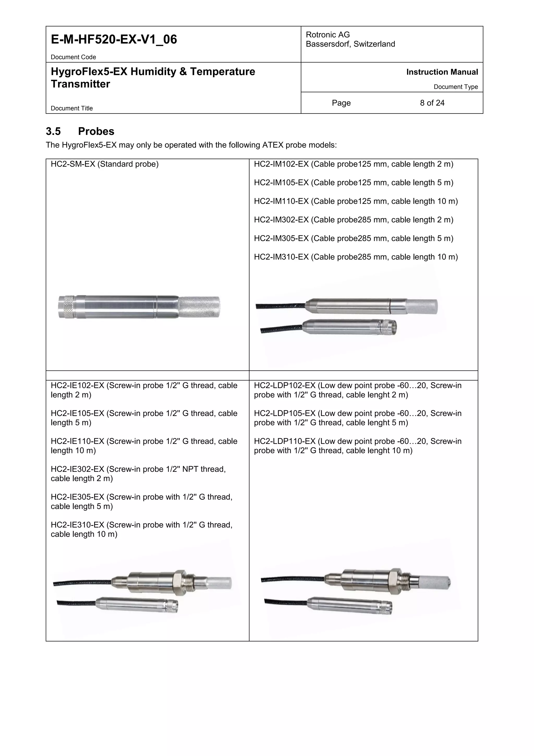E-M-HF520-EX-V1_06 Rotronic AG
Bassersdorf, Switzerland
Document Code
HygroFlex5-EX Humidity & Temperature
Transmitter
Instruction Manual
Document Type
Page 8 of 24
Document Title
3.5 Probes
The HygroFlex5-EX may only be operated with the following ATEX probe models:
HC2-SM-EX (Standard probe) HC2-IM102-EX (Cable probe125 mm, cable length 2 m)
HC2-IM105-EX (Cable probe125 mm, cable length 5 m)
HC2-IM110-EX (Cable probe125 mm, cable length 10 m)
HC2-IM302-EX (Cable probe285 mm, cable length 2 m)
HC2-IM305-EX (Cable probe285 mm, cable length 5 m)
HC2-IM310-EX (Cable probe285 mm, cable length 10 m)
HC2-IE102-EX (Screw-in probe 1/2'' G thread, cable
length 2 m)
HC2-IE105-EX (Screw-in probe 1/2'' G thread, cable
length 5 m)
HC2-IE110-EX (Screw-in probe 1/2'' G thread, cable
length 10 m)
HC2-IE302-EX (Screw-in probe 1/2'' NPT thread,
cable length 2 m)
HC2-IE305-EX (Screw-in probe with 1/2'' G thread,
cable length 5 m)
HC2-IE310-EX (Screw-in probe with 1/2'' G thread,
cable length 10 m)
HC2-LDP102-EX (Low dew point probe -60…20, Screw-in
probe with 1/2'' G thread, cable lenght 2 m)
HC2-LDP105-EX (Low dew point probe -60…20, Screw-in
probe with 1/2'' G thread, cable lenght 5 m)
HC2-LDP110-EX (Low dew point probe -60…20, Screw-in
probe with 1/2'' G thread, cable lenght 10 m)
Tel: +44 (0)191 490 1547
Fax: +44 (0)191 477 5371
Email: northernsales@thorneandderrick.co.uk
Website: www.heattracing.co.uk
www.thorneanderrick.co.uk
 