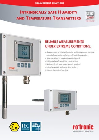 MEASUREMENT SOLUTIONS
• Measurement of relative humidity and temperature, optional
output of dew point and other calculated parameters
• Safe operation in areas with explosion risk
• Intrinsically safe electrical construction
• No intrinsically safe power supply required
• Interchangeable stainless steel probes
• Robust aluminium housing
RELIABLE MEASUREMENTS
UNDER EXTREME CONDITIONS.
INTRINSICALLY SAFE HUMIDITY
AND TEMPERATURE TRANSMITTERS
 