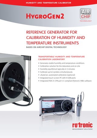 • Generates stable humidity and temperature conditions
• Calibration solution for the laboratory and on-site
• Humidity equilibrium typically in 5 minutes
• Calibrate up to 6 probes simultaneously
• «AutoCal» automated calibration (optional)
• Integrated touch screen PC with 9 USB ports
• Integrated FDA 21 CFR part 11 compliant Rotronic HW4 software
REFERENCE GENERATOR FOR
CALIBRATION OF HUMIDITY AND
TEMPERATURE INSTRUMENTS
BASED ON AIRCHIP DIGITAL TECHNOLOGY
TRANSPORTABLE HUMIDITY AND TEMPERATURE
CALIBRATION LABORATORY
HUMIDITY AND TEMPERATURE CALIBRATOR
 