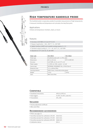 PROBES

High temperature handheld probe

15

75
35

The handheld probe is especially suitable for portable measurements of high temperatures.
It measures humidity and temperature and calculates the dew/frost point.

60

Applications
Climate and temperature chambers, dryers, air ducts

(HK25 / HK40)
250 / 400
39

15

131

25

Features
• Accuracy: ±0.8 %RH, 0.1 K, at 23 °C ±5 K
• Range of application: -100…200 °C 1 / 0…100 %RH
• Digital interface (UART) and scalable analog outputs, 0…1 V
• Standard output scaling: 0…1 V = -40…60 °C / 0…100 %RH
• Adjusted at 23 °C and 10, 35, 80 %RH

Order code
Probe type
Dimensions

HC2-HK25
HC2-HK40
Handheld probe with 2 m TPU cable
Ø 15 x 400 mm
Ø 15 x 250 mm

Accuracy

±0.8 %RH, ±0.1 K, at 23 °C ±5 K

Power supply

3.3 VDC ±0.1 VDC, current: ~4.5 mA

Sensor type

ROTRONIC HYGROMER® IN-1, Pt100 Class A

Response time

<15 s, without ﬁlter

Housing material

PEEK, brass, chemically nickel-plated
240 g

Weight

210 g

Filter

Wire mesh ﬁlter

Compatible
• Handheld instruments

HP22-A, HP23-A

• Data loggers

HL-NT2, HL-NT3, LOG-HC2

• Transmitters

HF5, HF8

Included
• Factory adjustment certiﬁcate
• Wire mesh ﬁlter

Recommended accessories
• Filters see page 22.
• Humidity standard for calibration 10% RH

Short-term peak load

EA80-SCS

• Calibration device
1

EA35-SCS

• Humidity standard for calibration 80% RH

10

EA10-SCS

• Humidity standard for calibration 35% RH

ER-15

 