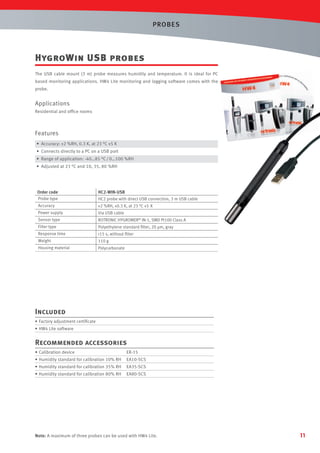 PROBES

HygroWin USB probes
The USB cable mount (3 m) probe measures humidity and temperature. It is ideal for PC
based monitoring applications. HW4 Lite monitoring and logging software comes with the
probe.

Applications
Residential and ofﬁce rooms

Features
• Accuracy: ±2 %RH, 0.3 K, at 23 °C ±5 K
• Connects directly to a PC on a USB port
• Range of application: -40…85 °C / 0…100 %RH
• Adjusted at 23 °C and 10, 35, 80 %RH

Order code
Probe type

HC2-WIN-USB
HC2 probe with direct USB connection, 3 m USB cable

Accuracy

±2 %RH, ±0.3 K, at 23 °C ±5 K

Power supply

Via USB cable

Sensor type

ROTRONIC HYGROMER® IN-1, SMD Pt100 Class A

Filter type

Polyethylene standard ﬁlter, 20 µm, gray

Response time

<15 s, without ﬁlter

Weight

110 g

Housing material

Polycarbonate

Included
• Factory adjustment certiﬁcate
• HW4 Lite software

Recommended accessories
• Calibration device

ER-15

• Humidity standard for calibration 10% RH

EA10-SCS

• Humidity standard for calibration 35% RH

EA35-SCS

• Humidity standard for calibration 80% RH

EA80-SCS

Note: A maximum of three probes can be used with HW4 Lite.

11

 
