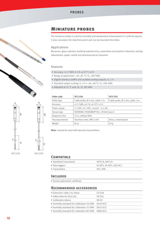 PROBES

Miniature probes
The miniature probe is used for humidity and temperature measurement in conﬁned spaces.
It also calculates the dew/frost point and can be mounted discretely.

Applications
Museums, glass cabinets, building material tests, automotive and aviation industries, testing
laboratories, paper, textile and pharmaceutical industries

Features
• Accuracy: ±1.5 %RH, 0.3 K, at 23 °C ±5 K
• Range of application: -40…85 °C / 0…100 %RH
• Digital interface (UART) and scalable analog outputs, 0…1 V
• Standard output scaling: 0…1 V = -40…60 °C / 0…100 %RH
• Adjusted at 23 °C and 10, 35, 80 %RH

Order code

±1.5 %RH, ±0.3 K, at 23°C ±5 K
3.3 VDC ±0.1 VDC, current: ~4.5 mA

Sensor type

ROTRONIC HYGROMER® IN-1, Pt100 Class A

Response time

<15 s, without ﬁlter

Housing material

Stainless steel, DIN1.4305

Brass, nickel-plated

Weight

103

Cable probe, Ø 5 mm, cable: 2 m

Power supply
103

HC2-C05

Cable probe, Ø 4 mm, cable: 2 m

Accuracy

15

15

HC2-C04

Probe type

85 g

85 g

Note: Cannot be used with two-wire transmitters.

4

5
51

57

HC2-C04

HC2-C05

Compatible
• Handheld instruments

HP22-A, HP23-A

• Data loggers

HL-NT2, HL-NT3, LOG-HC2

• Transmitters

HF5, HF8

Included
• Factory adjustment certiﬁcate

Recommended accessories
• Extension cable 2 m, black

SP-T05

• Calibration device

ER-05

• Humidity standard for calibration 10 %RH

EA10-SCS

• Humidity standard for calibration 35 %RH

EA35-SCS

• Humidity standard for calibration 80 %RH

12

E2-02A

• Teﬂon ﬁlter for HC2-C05

EA80-SCS

 