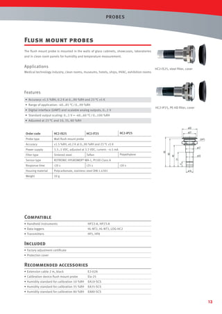 PROBES

Flush mount probes
The ﬂush mount probe is mounted in the walls of glass cabinets, showcases, laboratories
and in clean room panels for humidity and temperature measurement.

Applications
Medical technology industry, clean rooms, museums, hotels, ships, HVAC, exhibition rooms

HC2-IS25, steel ﬁlter, cover

Features
• Accuracy: ±1.5 %RH, 0.2 K at 0...90 %RH and 23 °C ±5 K
• Range of application: -40…85 °C / 0…99 %RH

HC2-IP25, PE-HD ﬁlter, cover

• Digital interface (UART) and scalable analog outputs, 0…1 V
• Standard output scaling: 0…1 V = -40…60 °C / 0…100 %RH
• Adjusted at 23 °C and 10, 35, 80 %RH

ø32

Order code

HC2-IS25

Probe type

HC2-IT25

Wall ﬂush mount probe

Accuracy

±1.5 %RH, ±0.2 K at 0…90 %RH and 23 °C ±5 K

Power supply

3.3…5 VDC, adjusted at 3.3 VDC, current: ~4.5 mA

Filter type

Sintered steel

ø27

HC2-IP25

ROTRONIC

Response time

<20 s

Housing material

Polycarbonate, stainless steel DIN 1.4301

Weight

46

ø15

63

50 g

WA-1, Pt100 Class A
<25 s

<20 s

11

Sensor type

Polyethylene

60

Teﬂon

ø17

31

HYGROMER®

(3/4")

ø15

Compatible
• Handheld instruments

HP22-A, HP23-A

• Data loggers

HL-NT2, HL-NT3, LOG-HC2

• Transmitters

HF5, HF8

Included
• Factory adjustment certiﬁcate
• Protection cover

Recommended accessories
• Extension cable 2 m, black

E2-02A

• Calibration device ﬂush mount probe

EIx-25

• Humidity standard for calibration 10 %RH

EA10-SCS

• Humidity standard for calibration 35 %RH

EA35-SCS

• Humidity standard for calibration 80 %RH

EA80-SCS

13

 
