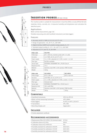 PROBES

Insertion probes , Ø 5 mm / 10 mm

15

75

The insertion probe is suitable for measurement in dust-free (P05) or dusty (HP28/50) bulk

35

materials, bricks, concrete, etc. It measures humidity and temperature and calculates the
60

dew/frost point.

Applications
Water activity measurement, page 106

131

25

Portable measuring units with handheld instruments and data loggers
331

5

Features
• Accuracy: ±0.8/1.5 %RH, 0.1/0.3 K, at 23 °C ±5 K

200

• Range of application: -40…85 °C / 0…100 %RH
• Digital interface (UART) and scalable analog outputs, 0…1 V
• Standard output scaling: 0…1 V = -40…60 °C / 0…100 %RH
• Adjusted at 23 °C and 10, 35, 80 %RH
Order code
Probe type

HC2-P05
Ø 5 x 200 mm, insertion probe with 2 m cable

Accuracy

±1.5 %RH, ±0.3 K, at 23 °C ±5 K

Power supply

3.3…5 VDC, adjusted at 3.3 VDC, current: ~4.5 mA

Filter type

No ﬁlter available

Sensor type

ROTRONIC HYGROMER® IN-1, Pt100 Class A

Response time

<15 s

Material

Stainless steel DIN 1.4305 (probe), POM (handle)

Weight

160 g

Order code
Probe length

HC2-HP28
Ø 10 x 280 mm

Accuracy

±0.8 %RH, ±0.1 K, at 23°C ±5 K

Power supply

3.3…5 VDC, adjusted at 3.3 VDC, current: ~4.5 mA

HC2-HP50
Ø 10 x 500 mm

Filter type

Sintered steel

Sensor type

ROTRONIC HYGROMER® IN-1, Pt100 Class A

Response time

<20 s, with ﬁlter

Material

Stainless steel DIN 1.4305 (probe), POM (handle)

Weight

200 g

300 g

Compatible
• Handheld instruments

HP22-A, HP23-A

• Water activity measuring instrument

HP23-AW-A

• Data loggers

HL-NT2, HL-NT3, LOG-HC2

• Transmitters

HF5, HF8

• Benchtop display unit

HygroLabC1

Included
• Factory adjustment certiﬁcate

Recommended accessories
• Replacement ﬁlter HC2-HP28 / 50 (sintered steel)

ER-05

• Calibration device HC2-HP28/50

EGL

• Humidity standard for calibration 10% RH

EA10-SCS

• Humidity standard for calibration 35% RH

14

ET-Z10

• Calibration device HC2-P05

EA35-SCS

• Humidity standard for calibration 80% RH

EA80-SCS

 