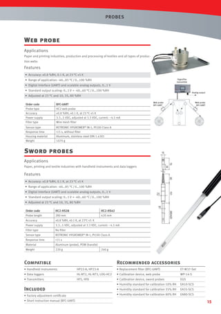 PROBES

Web probe
Applications
Paper and printing industries, production and processing of textiles and all types of production webs

Features
• Accuracy: ±0.8 %RH, 0.1 K, at 23 °C ±5 K
HygroFlex
transmitter

• Range of application: -40…85 °C / 0…100 %RH
• Digital interface (UART) and scalable analog outputs, 0…1 V
• Standard output scaling: 0…1 V = -40…60 °C / 0…100 %RH

Analog output

• Adjusted at 23 °C and 10, 35, 80 %RH
Order code
Probe type
Accuracy
Power supply
Filter type

BFC-UART
HC2 web probe
±0.8 %RH, ±0.1 K, at 23 °C ±5 K
3.3…5 VDC, adjusted at 3.3 VDC, current: ~4.5 mA
Wire mesh ﬁlter

Sensor type
Response time
Housing material
Weight

Web probe
BFC-UART

Web probe
BFC-UART

ROTRONIC HYGROMER® IN-1, Pt100 Class A
<15 s, without ﬁlter
Aluminum, stainless steel DIN 1.4301
1070 g

Sword probes

15

75

Applications

35

Paper, printing and textile industries with handheld instruments and data loggers

Features
60

• Accuracy: ±0.8 %RH, 0.1 K, at 23 °C ±5 K
• Range of application: -40…85 °C / 0…100 %RH
25

• Standard output scaling: 0…1 V = -40…60 °C / 0…100 %RH

151

• Digital interface (UART) and scalable analog outputs, 0…1 V
• Adjusted at 23 °C and 10, 35, 80 %RH

18

HC2-HS28
280 mm

HC2-HS42
420 mm

Accuracy

±0.8 %RH, ±0.1 K, at 23°C ±5 K

Power supply

3.3…5 VDC, adjusted at 3.3 VDC, current: ~4.5 mA

Filter type

No ﬁlter

Sensor type

ROTRONIC HYGROMER® IN-1, Pt100 Class A

Response time

<15 s

Material

Aluminum (probe), POM (handle)

Weight

220 g

280/420

Order code
Probe length

240 g

Compatible

Recommended accessories

• Handheld instruments

HP22-A, HP23-A

• Replacement ﬁlter (BFC-UART)

• Data loggers

HL-NT2, HL-NT3, LOG-HC2

• Calibration device, web probe

WP-14-S

• Transmitters

HF5, HF8

• Calibration device, sword probes

EGS

• Humidity standard for calibration 10% RH

EA10-SCS

• Humidity standard for calibration 35% RH

EA35-SCS

• Humidity standard for calibration 80% RH

EA80-SCS

Included
• Factory adjustment certiﬁcate
• Short instruction manual (BFC-UART)

ET-W37-Set

15

 