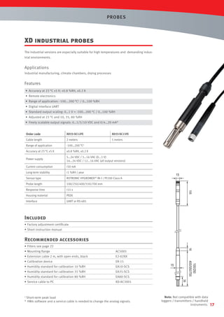 PROBES

XD industrial probes
The industrial versions are especially suitable for high temperatures and demanding industrial environments.

Applications
Industrial manufacturing, climate chambers, drying processes

Features
• Accuracy at 23 °C ±5 K: ±0.8 %RH, ±0.2 K
• Remote electronics
• Range of application: -100...200 °C1 / 0…100 %RH
• Digital interface UART
• Standard output scaling: 0…1 V = -100…200 °C / 0…100 %RH
• Adjusted at 23 °C and 10, 35, 80 %RH
• Freely scalable output signals: 0…1/5/10 VDC and 0/4…20 mA*
Order code

XD33-SC12FE

XD33-SC15FE

Cable length

2 meters

5 meters

°C1

Range of application

-100…200

Accuracy at 23 °C ±5 K

±0.8 %RH, ±0.2 K

Power supply

5…24 VDC / 5…16 VAC (0...1 V)
16...24 VDC / 12...16 VAC (all output versions)

Current consumption

<50 mA

Long-term stability

<1 %RH / year

Sensor type

ROTRONIC HYGROMER ® IN-1 / Pt100 Class A

Probe length

100/250/400/550/700 mm

Response time

<15 s

Housing material

PEEK

Interface

UART or RS-485

Included
• Factory adjustment certiﬁcate
• Short instruction manual

Recommended accessories
• Filters see page 22
• Mounting ﬂange

AC5005

• Extension cable 2 m, with open ends, black

E2-02XX

• Calibration device

ER-15

• Humidity standard for calibration 10 %RH

EA10-SCS

• Humidity standard for calibration 35 %RH

EA35-SCS

• Humidity standard for calibration 80 %RH

EA80-SCS

• Service cable to PC

XD-AC3001

1 Short-term peak load
* HW4 software and a service cable is needed to change the analog signals.

Note: Not compatible with data
loggers / transmitters / handheld
instruments.

17

 