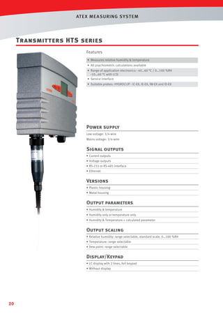 AT E X ME A SURING S YST EM

Transmitters HTS series
Features
• Measures relative humidity & temperature
• All psychrometric calculations available
• Range of application electronics: -40…60 °C / 0…100 %RH
-10…60 °C with LCD
• Service interface
• Suitable probes: HYGROCLIP - IC-EX, IE-EX, IW-EX and ID-EX

Power supply
Low voltage: 3/4-wire
Mains voltage: 3/4-wire

Signal outputs
• Current outputs
• Voltage outputs
• RS-232 or RS-485 interface
• Ethernet

Versions
• Plastic housing
• Metal housing

Output parameters
• Humidity & temperature
• Humidity only or temperature only
• Humidity & Temperature + calculated parameter

Output scaling
• Relative humidity: range selectable, standard scale: 0…100 %RH
• Temperature: range selectable
• Dew point: range selectable

Display/Keypad
• LC display with 2 lines, foil keypad
• Without display

20

 