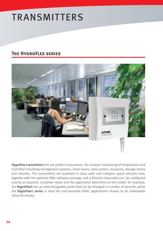TR ANSMIT TERS

The HygroFlex series

HygroFlex transmitters the are perfect instruments for constant monitoring of temperature and
humidity in building management systems, clean rooms, data centers, museums, storage rooms
and libraries. The transmitters are available in duct, wall, and compact space versions and,
together with the optional HW4 software package, and a Rotronic datacable can be configured
exactly as required. Customer needs and the application determine on the model: for example,
the HygroFlex5 has an interchangeable probe that can be changed in a matter of seconds, while
the HygroFlex1 series is ideal for cost-sensitive HVAC applications thanks to its unbeatable
value for money.

26

 