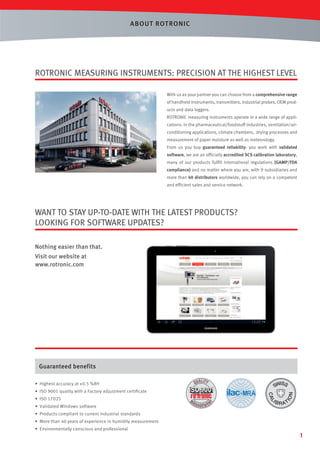 ABOUT ROT RONIC

ROTRONIC MEASURING INSTRUMENTS: PRECISION AT THE HIGHEST LEVEL
With us as your partner you can choose from a comprehensive range
of handheld instruments, transmitters, industrial probes, OEM products and data loggers.
ROTRONIC measuring instruments operate in a wide range of applications: in the pharmaceutical/foodstuff industries, ventilation/airconditioning applications, climate chambers, drying processes and
measurement of paper moisture as well as meteorology.
From us you buy guaranteed reliability: you work with validated
software, we are an ofﬁcially accredited SCS calibration laboratory,
many of our products fulﬁll international regulations (GAMP/FDA
compliance) and no matter where you are, with 9 subsidiaries and
more than 40 distributors worldwide, you can rely on a competent
and efﬁcient sales and service network.

WANT TO STAY UP-TO-DATE WITH THE LATEST PRODUCTS?
LOOKING FOR SOFTWARE UPDATES?
Nothing easier than that.
Visit our website at
www.rotronic.com

Guaranteed benefits
• Highest accuracy at ± 0.5 %RH
• ISO 9001 quality with a Factory adjustment certiﬁcate
• ISO 17025
• Validated Windows software
• Products compliant to current industrial standards
• More than 40 years of experience in humidity measurement
• Environmentally conscious and professional

1

 