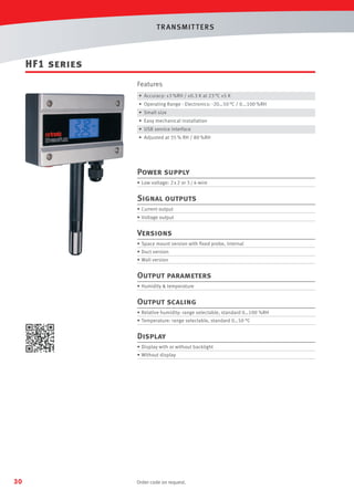 T R ANSMIT T ERS

HF1 series
Features
• Accuracy: ±3 %RH / ±0.3 K at 23 °C ±5 K
• Operating Range - Electronics: -20…50 °C / 0...100 %RH
• Small size
• Easy mechanical installation
• USB service interface
• Adjusted at 35 % RH / 80 %RH

Power supply
• Low voltage: 2 x 2 or 3 / 4-wire

Signal outputs
• Current output
• Voltage output

Versions
• Space mount version with ﬁxed probe, internal
• Duct version
• Wall version

Output parameters
• Humidity  temperature

Output scaling
• Relative humidity: range selectable, standard 0…100 %RH
• Temperature: range selectable, standard 0…50 °C

Display
• Display with or without backlight
• Without display

30

Order code on request.

 