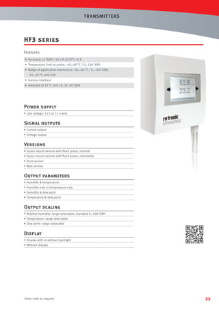 T R ANSMIT T ERS

HF3 series
Features
• Accuracy: ±2 %RH / ±0.3 K at 23°C ±5 K
• Temperature limit at probe: -40…60 °C / 0…100 %RH
• Range of application electronics: -40…60 °C / 0…100 %RH,
-10…60 °C with LCD
• Service interface
• Adjusted at 23 °C and 10, 35, 80 %RH

Power supply
• Low voltage: 2 x 2 or 3 / 4-wire

Signal outputs
• Current output
• Voltage output

Versions
• Space mount version with ﬁxed probe, internal
• Space mount version with ﬁxed probe, retractable
• Duct version
• Wall version

Output parameters
• Humidity  temperature
• Humidity only or temperature only
• Humidity  dew point
• Temperature  dew point

Output scaling
• Relative humidity: range selectable, standard 0…100 %RH
• Temperature: range selectable
• Dew point: range selectable

Display
• Display with or without backlight
• Without display

Order code on request.

33

 