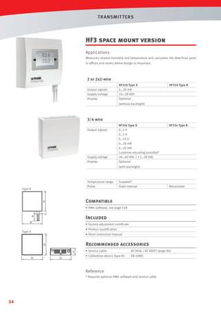 T R ANSMIT T ERS

HF3 space mount version
Applications
Measures relative humidity and temperature and calculates the dew/frost point
in ofﬁces and rooms where design is important.

2 or 2x2-wire
Output signals
Supply voltage
Display

HF320 Type S
4…20 mA
10…28 VDC
Optional

HF320 Type R

(without backlight)

3/4-wire
Output signals

Supply voltage
Display

HF33x Type S
0…1 V
0…5 V
0…10 V
0…20 mA
4…20 mA
Customer rescaling possible*
18…40 VDC / 13…28 VAC
Optional

HF33x Type R

(with backlight)

Temperature range
Probe

Type R

Scalable*
Fixed internal

Retractable

Compatible
• HW4 software, see page 148

Included
• Factory adjustment certiﬁcate
• Product qualiﬁcation

Type S

• Short instruction manual

27

82

Recommended accessories

82

82

• Service cable:

AC3006 / AC3009* (page 86)

• Calibration device (type R):

ER-10MS

Reference
* Requires optional HW4 software and service cable

34

 