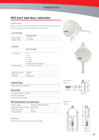 T R ANSMIT T ERS

HF3 duct and wall versions
Applications
Measures relative humidity and temperature and calculates the dew/frost point
in HVAC applications focused on relability and repeatability.

2 or 2x2-wire
Output signals
Supply voltage

HF320 Type W/D
4…20 mA
10…28 VDC

3/4-wire
HF33x Type W/D
Output signals

Supply voltage

0…1 V
0…5 V
0…10 V
0…20 mA
4…20 mA
Customer rescaling possible*
18…40 VDC / 13…28 VAC

Temperature range
Probe input
Filter type

Scalable*
Fixed
Polyethylene
Duct version

Compatible

Type D

• HW4 software, see page 148

Included
• Factory adjustment certiﬁcate
• Product qualiﬁcation
• Short instruction manual

Recommended accessories
• Service cable:

AC3006 / AC3009* (page 86)

• Replacement ﬁlter, PE, gray:

ER-15

• Mounting gland:

Type W

NSP-PCG-PE

• Calibration device:

Wall version

AC5005

Reference
* Requires optional HW4 software and service cable

35

 