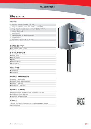 T R ANSMIT T ERS

HF4 series
Features
• Accuracy: ±1 %RH / ±0.2 K at 23°C ±5 K
• Temperature limit at probe: -50…100 °C / 0…100 %RH
• Range of application electronics: -40…60 °C / 0…100 %RH;
-10…60 °C with LCD
• Digital outputs
• Use as simulator for system validation *
• Service interface
• Adjusted at 23 °C and 10, 35, 80 %RH

Power supply
• Low voltage: 2x2 or 3/4-wire

Signal outputs
• Current output
• Voltage output
• RS-485
• Ethernet / WLAN
• Modbus ASCII

Versions
• Duct version
• Wall version

Output parameters
• Humidity  temperature
• Humidity only or temperature only
• Humidity  dew point
• Temperature  dew point

Output scaling
• Relative humidity: range selectable, standard 0…100 %RH
• Temperature: range selectable
• Dew point: range selectable

Display
• Display with backlight (excl. 2-wire), trend indicators and keypad
• Without display

Order code on request.

37

 