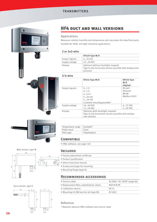 T R ANSMIT T ERS

HF4 duct and wall versions
Applications
Measures relative humidity and temperature and calculates the dew/frost point.
Suitable for HVAC and light industrial applications.

2 or 2x2-wire
Output signals
Supply voltage
Display

HF420 Type W/D
4…20 mA
10…28 VDC
Optional (without backlight, keypad)
Type D only horizontal version possible with display (see
pictures)

3/4-wire
HF43x Type W/D

Output signals

Supply voltage
Display

Temperature range
Probe input
Filter type

HF456 Type
W/D
(digital)
RS-485
Ethernet
WLAN
Modbus ASCII

0…1 V
0…5 V
0…10 V
0…20 mA
4...20 mA
Customer rescaling possible*
18…40 VDC
6…35 VDC
5…28 VAC
13…28 VAC
Optional (with backlight, keypad)
Type D only horizontal version possible with display
(see photos)

Scalable*
Fixed
Polyethylene

Compatible
• HW4 software, see page 148
Wall version, type W

Included
• Factory adjustment certiﬁcate
• Product qualiﬁcation
• Short instruction manual
• Screws and plugs for mounting
• Mounting ﬂange (type D)

Recommended accessories
• Service cable:
Duct version, type D

AC3006 / AC 3009* (page 86)

• Replacement ﬁlter, polyethylene, black:

NSP-PCB-PE

• Calibration device:

ER-15

• Mounting kit DIN top-hat rail (type W):

AC5002

Reference
* Requires optional HW4 software and service cable

38

 
