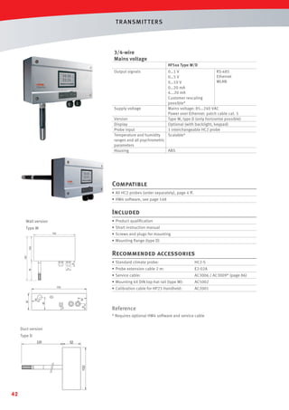 T R ANSMIT T ERS

3/4-wire
Mains voltage
HF5xx Type W/D
Output signals

Supply voltage

0…1 V
RS-485
Ethernet
0…5 V
WLAN
0…10 V
0…20 mA
4...20 mA
Customer rescaling
possible*
Mains voltage: 85…240 VAC
Power over Ethernet: patch cable cat. 5
Type W, type D (only horizontal possible)
Optional (with backlight, keypad)
1 interchangeable HC2 probe
Scalable*

Version
Display
Probe input
Temperature and humidity
ranges and all psychrometric
parameters
Housing
ABS

Compatible
• All HC2 probes (order separately), page 4 ff.
• HW4 software, see page 148

Included
Wall version

• Product qualiﬁcation

Type W

• Short instruction manual
• Screws and plugs for mounting
• Mounting ﬂange (type D)

Recommended accessories
• Standard climate probe:

HC2-S

• Probe extension cable 2 m:

E2-02A

• Service cable:

AC3006 / AC3009* (page 86)

• Mounting kit DIN top-hat rail (type W):

AC5002

• Calibration cable for HP23 Handheld:

AC2001

Reference
* Requires optional HW4 software and service cable
Duct version
Type D

42

 