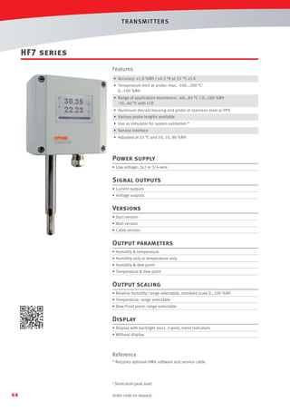 T R ANSMIT T ERS

HF7 series
Features
• Accuracy: ±1.0 %RH / ±0.2 °K at 23 °C ±5 K
• Temperature limit at probe: max. -100…200 °C1
0…100 %RH
• Range of application electronics: -40...85 °C / 0…100 %RH
-10…60 °C with LCD
• Aluminum diecast housing and probe of stainless steel or PPS
• Various probe lengths available
• Use as simulator for system validation *
• Service interface
• Adjusted at 23 °C and 10, 35, 80 %RH

Power supply
• Low voltage: 2x2 or 3/4-wire

Signal outputs
• Current outputs
• Voltage outputs

Versions
• Duct version
• Wall version
• Cable version

Output parameters
• Humidity  temperature
• Humidity only or temperature only
• Humidity  dew point
• Temperature  dew point

Output scaling
• Relative humidity: range selectable, standard scale 0…100 %RH
• Temperature: range selectable
• Dew/Frost point: range selectable

Display
• Display with backlight (excl. 2-wire), trend indicators
• Without display

Reference
* Requires optional HW4 software and service cable

1 Short-term

44

peak load

Order code on request.

 
