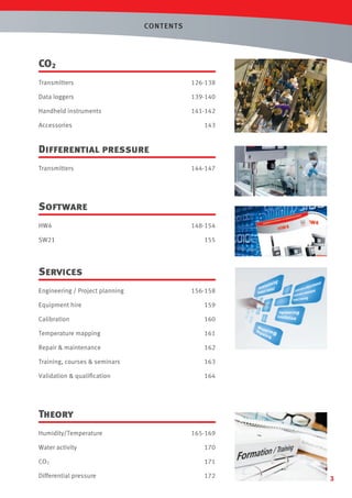 CONT ENTS

CO2
Transmitters

126-138

Data loggers

139-140

Handheld instruments

141-142

Accessories

143

Differential pressure
Transmitters

144-147

Software
HW4
SW21

148-154
155

Services
Engineering / Project planning

156-158

Equipment hire

159

Calibration

160

Temperature mapping

161

Repair & maintenance

162

Training, courses & seminars

163

Validation & qualiﬁcation

164

Theory
Humidity/Temperature

165-169

Water activity

170

CO2

171

Differential pressure

172

3

 