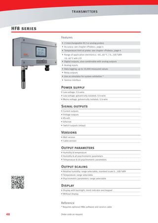 T R ANSMIT T ERS

HF8 series
Features
• 2 interchangeable HC2 or analog probes
• Accuracy: see chapter «Probes», page 4
• Temperature limit at probe: see chapter «Probes», page 4
• Range of application electronics: -40…60 °C / 0…100 %RH
-10…60 °C with LCD
• Digital outputs, also combinable with analog outputs

• Analog inputs
• Data logging, up to 10,000 measured values
• Relay outputs
• Use as simulator for system validation *
• Service interface

Power supply
• Low voltage: 3/4-wire
• Low voltage, galvanically isolated; 3/4-wire
• Mains voltage, galvanically isolated; 3/4-wire

Signal outputs
• Current outputs
• Voltage outputs
• RS-485
• Ethernet
• Switch outputs (relays)

Versions
• Wall version
• Cable version

Output parameters
• Humidity  temperature
• Humidity  all psychrometric parameters
• Temperature  all psychrometric parameters

Output scaling
• Relative humidity: range selectable, standard scale 0...100 %RH
• Temperature: range selectable
• Psychrometric parameters: range selectable

Display
• Display with backlight, trend indicator and keypad
• Without display

Reference
* Requires optional HW4 software and service cable

48

Order code on request.

 