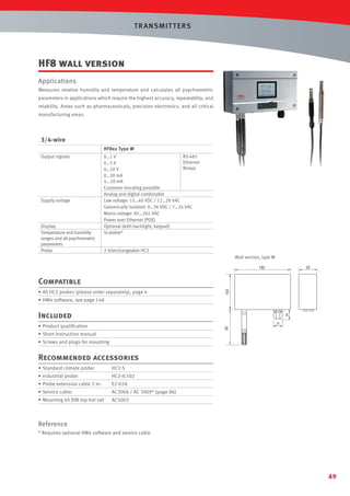 T R ANSMIT T ERS

HF8 wall version
Applications
Measures relative humidity and temperature and calculates all psychrometric
parameters in applications which require the highest accuracy, repeatablity, and
relability. Areas such as pharmaceuticals, precision electronics, and all critical
manufacturing areas.

3/4-wire
HF8xx Type W
Output signals

Supply voltage

Display
Temperature and humidity
ranges and all psychrometric
parameters
Probe

0…1 V
RS-485
Ethernet
0…5 V
Relays
0…10 V
0…20 mA
4...20 mA
Customer rescaling possible
Analog and digital combinable
Low voltage: 15…40 VDC / 12…28 VAC
Galvanically isolated: 9…36 VDC / 7…24 VAC
Mains voltage: 85…265 VAC
Power over Ethernet (POE)
Optional (with backlight, keypad)
Scalable*

2 interchangeable HC2
Wall version, type W
192

52

• All HC2 probes (please order separately), page 4

102

Compatible
• HW4 software, see page 148

Included
85

• Product qualiﬁcation
• Short instruction manual
• Screws and plugs for mounting

Recommended accessories
• Standard climate probe:

HC2-S

• Industrial probe:

HC2-IC102

• Probe extension cable 2 m:

E2-02A

• Service cable:

AC3006 / AC 3009* (page 86)

• Mounting kit DIN top-hat rail

AC5002

Reference
* Requires optional HW4 software and service cable

49

 