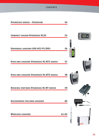 CONT ENTS

HygroLog series – Overview

54

Compact logger HygroLog HL20

55

Universal loggers LOG-HC2-P1/RO1

56

High-end loggers HygroLog HL-NT2 series

57

High-end loggers HygroLog HL-NT3 series

58

Docking stations HygroLog HL-NT series

59

Accessories for data loggers

60

Wireless loggers

61-63

53

 