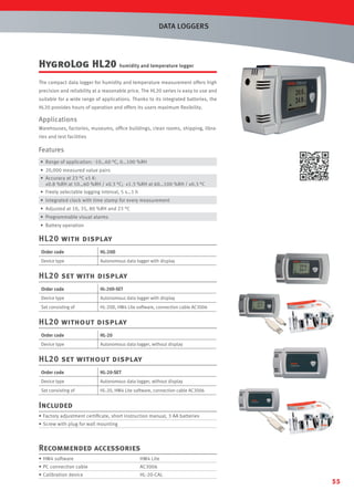 DATA LOGGERS

HygroLog HL20 humidity and temperature logger
The compact data logger for humidity and temperature measurement offers high
precision and reliability at a reasonable price. The HL20 series is easy to use and
suitable for a wide range of applications. Thanks to its integrated batteries, the
HL20 provides hours of operation and offers its users maximum ﬂexibility.

Applications
Warehouses, factories, museums, ofﬁce buildings, clean rooms, shipping, libraries and test facilities

Features
• Range of application: -10…60 °C, 0…100 %RH
• 20,000 measured value pairs
• Accuracy at 23 °C ±5 K:
±0.8 %RH at 10…60 %RH / ±0.3 °C; ±1.3 %RH at 60…100 %RH / ±0.3 °C
• Freely selectable logging interval, 5 s…1 h
• Integrated clock with time stamp for every measurement
• Adjusted at 10, 35, 80 %RH and 23 °C
• Programmable visual alarms
• Battery operation

HL20 with display
Order code

HL-20D

Device type

Autonomous data logger with display

HL20 set with display
Order code

HL-20D-SET

Device type

Autonomous data logger with display

Set consisting of

HL-20D, HW4 Lite software, connection cable AC3006

HL20 without display
Order code

HL-20

Device type

Autonomous data logger, without display

HL20 set without display
Order code

HL-20-SET

Device type

Autonomous data logger, without display

Set consisting of

HL-20, HW4 Lite software, connection cable AC3006

Included
• Factory adjustment certiﬁcate, short instruction manual, 3 AA batteries
• Screw with plug for wall mounting

Recommended accessories
• HW4 software

HW4 Lite

• PC connection cable

AC3006

• Calibration device

HL-20-CAL

55

 