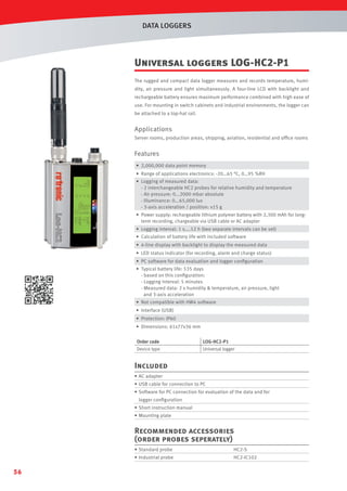 DATA LOGGERS

Universal loggers LOG-HC2-P1
The rugged and compact data logger measures and records temperature, humidity, air pressure and light simultaneously. A four-line LCD with backlight and
rechargeable battery ensures maximum performance combined with high ease of
use. For mounting in switch cabinets and industrial environments, the logger can
be attached to a top-hat rail.

Applications
Server rooms, production areas, shipping, aviation, residential and ofﬁce rooms

Features
• 2,000,000 data point memory
• Range of applications electronics: -20…65 °C, 0…95 %RH
• Logging of measured data:
- 2 interchangeable HC2 probes for relative humidity and temperature
- Air pressure: 0...2000 mbar absolute
- Illuminance: 0...65,000 lux
- 3-axis acceleration / position: ±15 g
• Power supply: rechargeable lithium polymer battery with 2,300 mAh for longterm recording, chargeable via USB cable or AC adapter
• Logging interval: 1 s....12 h (two separate intervals can be set)
• Calculation of battery life with included software
• 4-line display with backlight to display the measured data
• LED status indicator (for recording, alarm and charge status)
• PC software for data evaluation and logger conﬁguration
• Typical battery life: 535 days
- based on this conﬁguration:
- Logging interval: 5 minutes
- Measured data: 2 x humidity  temperature, air pressure, light
and 3-axis acceleration
• Not compatible with HW4 software
• Interface (USB)
• Protection: IP60
• Dimensions: 61x77x36 mm
Order code
Device type

LOG-HC2-P1
Universal logger

Included
• AC adapter
• USB cable for connection to PC
• Software for PC connection for evaluation of the data and for
logger conﬁguration
• Short instruction manual
• Mounting plate

Recommended accessories
(order probes seperately)
• Standard probe

56

HC2-S

• Industrial probe

HC2-IC102

 