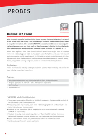 PROBES

HygroClip2 probe
When it comes to measuring humidity with the highest accuracy, the HygroClip2 probe is in a class of
its own. Thanks to the new AirChip, it also boasts a unique calibration and adjustment process as well
as many other innovations. At the same time ROTRONIC has also improved the sensor technology, taking humidity measurement to a whole new level of performance and reliability: the HygroClip2 probe
offers the best possible reproducibility and guaranteed system accuracy of ±0.8 %RH and ±0.1 K.
Probes in the HygroClip2 series come in various versions: from a simple plug-in probe for handheld
instruments and data loggers to highly developed cable probes for high temperature and other special
applications, we can provide you with exactly the right probe to suit your needs. Common to all is their
high precision, which can be increased further by speciﬁc adjustments within our patented AirChip,
making every probe in our range a high-end product for normal and industrial applications.

Applications
For the pharmaceutical industry, building management systems, HVAC monitoring and control, the
paper industry, research and many others.

Features
• Measures relative humidity and temperature and calculates the dew/frost point
• Range of application 0…100 %RH / -100...200 °C (probe dependent)
• UART interface
• IP protection: IP65

HygroClip2

with AirChip3000 technology

• Temperature compensation of humidity at 30,000 reference points. If programmed accordingly, it
can self test and correct drift automatically
• Freely conﬁgurable: signal scaling, alarm limits and data logging intervals can be set by the user
• Active information and alarm generation
• Combines an ASIC (application speciﬁc integrated circuit), a microcontroller and a memory
(EEPROM) on one microchip
• Thanks to the analog, freely scalable signal (2 x 0...1 V) and the UART interface, the chip can
be integrated not only in ROTRONIC products, but also in most OEM and customer solutions
• Digital communication enables fast probe exchange without the need for adjustment
• Can be used as a reference in system qualiﬁcation

4

 