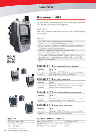 DATA LOGGERS

HygroLog HL-NT3
The HL-NT3 has two additional external probe inputs. Further probes can be connected to the logger using an appropriate docking station.

Applications
Clean rooms, storerooms, server rooms, production areas, residential and ofﬁce
rooms, shipping

Features
• Two external probe inputs plus optional internal probe
• Saves 47,000 data records per MB card storage capacity
• Range of application: -30…70 °C (-10…60 °C, with display), 0…100 %RH
• Calculation of all psychrometric parameters
• Integrated clock with time stamp for every measured value
• Freely selectable logging interval, 5 s…24 h
• Power supply: 9 V (battery, rechargeable battery or docking station)
• Networkable with PC, via docking station (USB, RS-485, Ethernet, WLAN)
• Audible and visual alarms
• IP40

HygroLog NT3

with interchangeable probe and display

Order code

HL-NT3-DP

Device type

Data logger with 128 MB ﬂash card, 2 external. probe inputs

Probe type

Interchangeable HC2-S probe, ﬁtted internally

HygroLog NT3

with display, without probe

Order code

HL-NT3-D

Device type

Data logger with 128 MB ﬂash card, 2 external. probe inputs

Probe type

Without probe, HC2 internal connection

HygroLog NT3

with interchangeable probe, without display

Order code

HL-NT3-P

Device type

Data logger with 128 MB ﬂash card, 2 external. probe inputs

Probe type

Interchangeable HC2-S probe, ﬁtted internally

HygroLog NT3

without display, without probe

Order code

HL-NT3

Device type

Data logger with 128 MB ﬂash card, 2 external. probe inputs

Probe type

Without probe, HC2 internal connection

Included

Recommended accessories

• Flash card 128 MB, battery

• PC connection set, USB

Hygrodata-HL-E-USB

• Short instruction manual

• USB docking station with 4 probe inputs

HL-DS-U2

• Spare cap for probe

• Probe extension cable, 30 cm

E2-F3A

• Factory adjustment certiﬁcate

58

(for models with included probe)

 