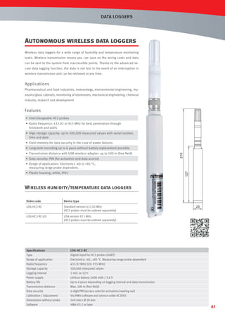 DATA LOGGERS

Autonomous wireless data loggers
Wireless data loggers for a wide range of humidity and temperature monitoring
tasks. Wireless transmission means you can save on the wiring costs and data
can be sent to the system from inaccessible points. Thanks to the advanced secure data logging function, the data is not lost in the event of an interruption in
wireless transmission and can be retrieved at any time.

Applications
Pharmaceutical and food industries, meteorology, environmental engineering, museums/glass cabinets, monitoring of storerooms, mechanical engineering, chemical
industry, research and development

Features
• Interchangeable HC2 probes
• Radio frequency: 433.92 or 915 MHz for best penetration through
brickwork and walls
• High storage capacity: up to 500,000 measured values with serial number,
time and date
• Flash memory for data security in the case of power failures
• Transmission distance with USB wireless adapter: up to 100 m (free ﬁeld)
• Data security: PIN (for activation and data access)

210

• Long-term recording up to 6 years without battery replacement possible

• Range of application: Electronics -40 to +85 °C,
measuring range probe dependent.

127

• Plastic housing, white, IP65

Wireless humidity/temperature data loggers
Order code

Device type

LOG-HC2-RC

Standard version 433.92 MHz
(HC2 probes must be ordered separately)

LOG-HC2-RC-US

USA version 915 MHz
(HC2 probes must be ordered separately)

Speciﬁcations
Type
Range of application
Radio frequency
Storage capacity
Logging interval
Power supply
Battery life
Transmission distance
Data security
Calibration / Adjustment
Dimensions without probe
Software

LOG-HC2-RC
Digital input for HC2 probes (UART)
Electronics: -40…+85 °C Measuring range probe dependent
433.92 MHz (US: 915 MHz)
500,000 measured values
1 min. to 12 h
Lithium battery 2400 mAh / 3.6 V
Up to 6 years depending on logging interval and data transmission
Max. 100 m (free ﬁeld)
4-digit PIN (access code for activation/reading out)
Via HW4 software and service cable AC3001
140 mm x Ø 20 mm
HW4 V3.2 or later

20

61

 