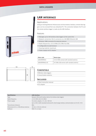 DATA LOGGERS

LAN interface
Applications
Using an existing Ethernet infrastructure and the wireless interface, remote data loggers can be accessed from any networked PC. The connection between the PC and
the remote wireless logger is made via the LAN interface.

Features
• Manages up to 100 wireless data loggers at the same time
• Network connection: RJ-45 connector at a 100 MBit Ethernet LAN
• Wireless: SMA connector for external antenna
• Radio frequencies: 433.92 MHz (915 MHz for USA)
• Conﬁgurable via web browser
• Housing material: aluminum
• Power supply via AC adapter

Order code
LAN-INTERFACE

433.92 MHz version with standard antenna

LAN-INTERFACE-US
130

Device type

915 MHz USA version with standard antenna

30

Compatible
80

• Wireless data loggers
• Ground plane antenna

Included
• Short instruction manual
• AC adapter

Speciﬁcations
Type
Radio frequency
Power supply
Transmission distance
Dimensions (H x L x W) without antenna
Software

62

LAN interface
Network (Ethernet) readout device for wireless data loggers
433.92 MHz (US: 915 MHz)
Via mains adapter, 5 V, min. 500 mA
Up to 100 m (with standard antenna) for short-range wireless communication at 433.92 / 915
MHz
30 mm x 130 mm x 80 mm
HW4 V3.2 or later

 